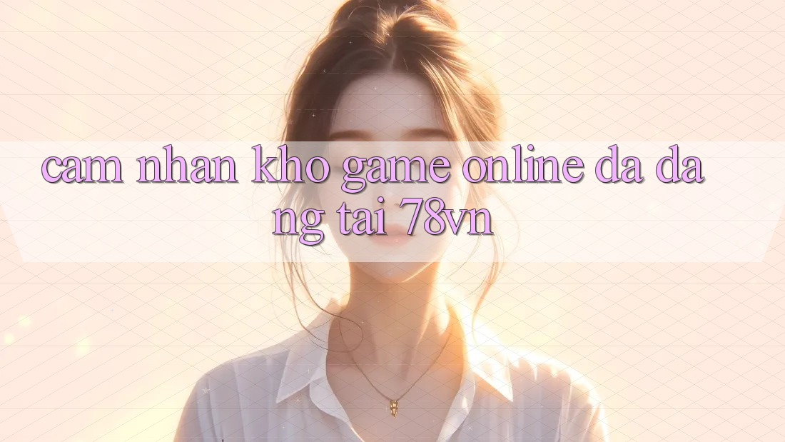 Cảm nhận Kho Game Online Đa Dạng Tại 78vn