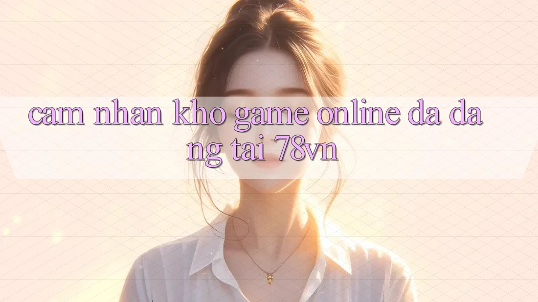 Cảm nhận Kho Game Online Đa Dạng Tại 78vn Cảm nhận Kho Game Online Đa Dạng Tại 78vn