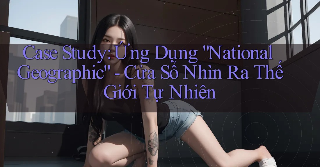 Case Study: Ứng Dụng “National Geographic” - Cửa Sổ Nhìn Ra Thế Giới Tự Nhiên Case Study: Ứng Dụng “National Geographic” - Cửa Sổ Nhìn Ra Thế Giới Tự Nhiên