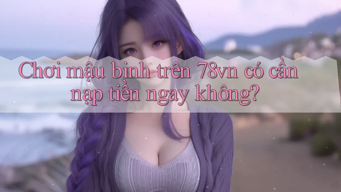 Chơi mậu binh trên 78vn có cần nạp tiền ngay không? Chơi mậu binh trên 78vn có cần nạp tiền ngay không?