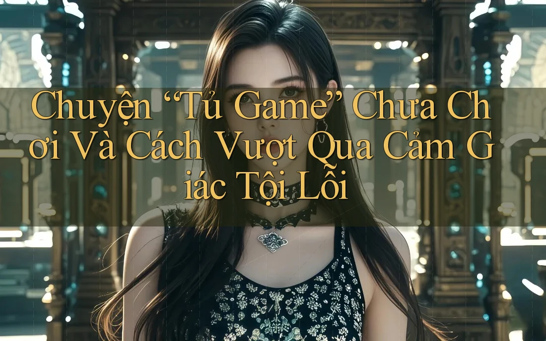 Chuyện “Tủ Game” Chưa Chơi Và Cách Vượt Qua Cảm Giác Tội Lỗi