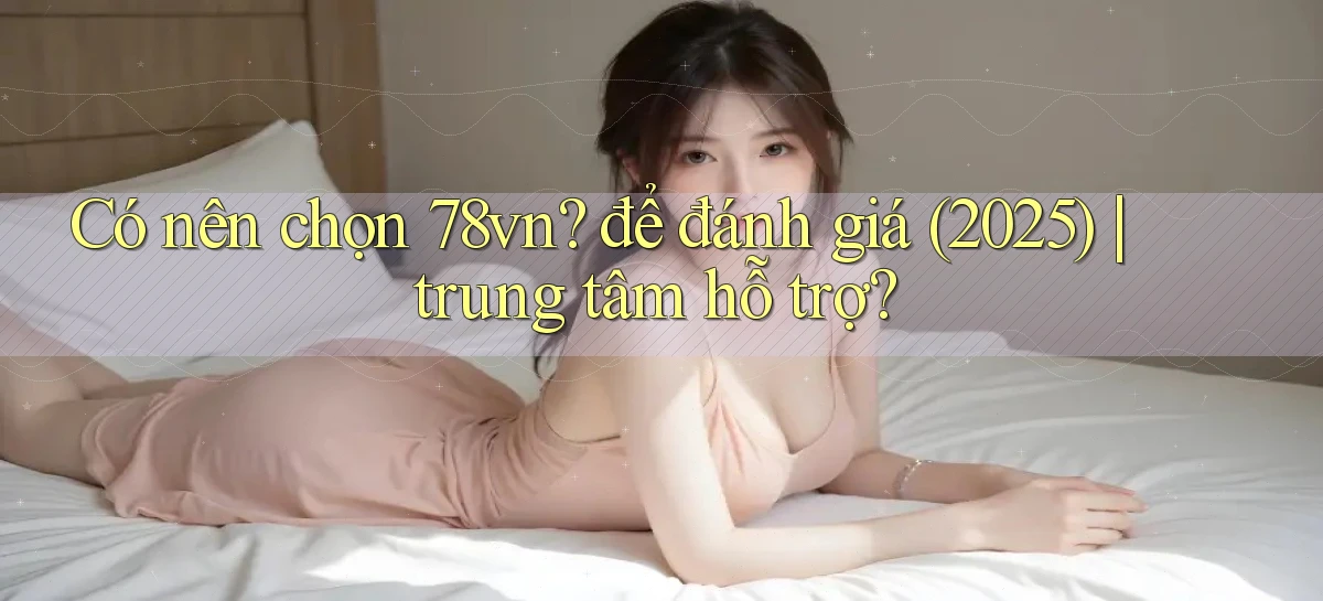 Có nên chọn 78vn để đánh giá (2025) trung tâm hỗ trợ