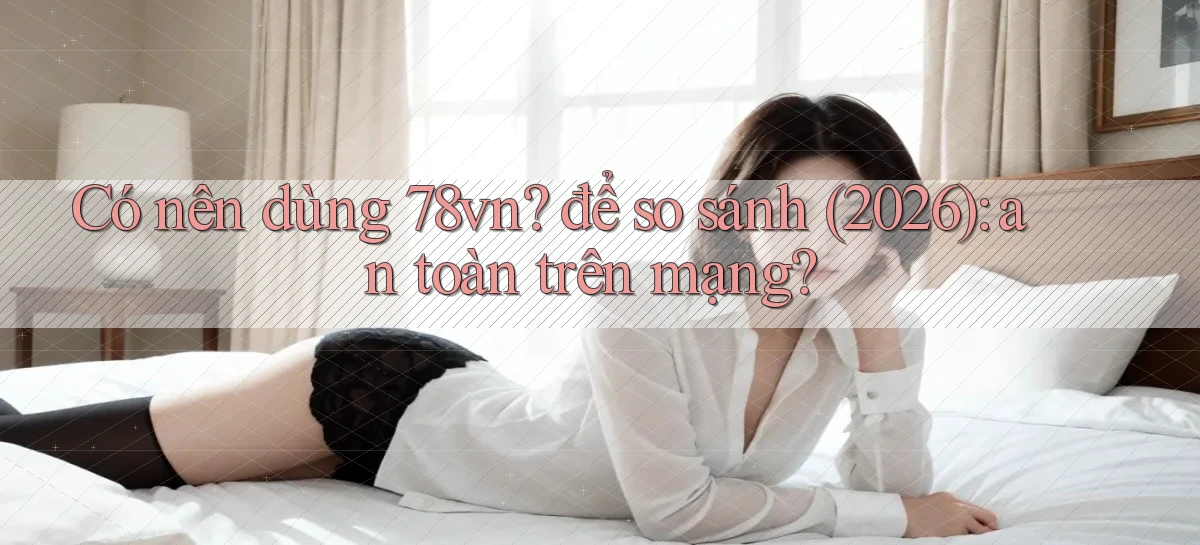 Có nên dùng 78vn để so sánh (2026) an toàn trên mạng