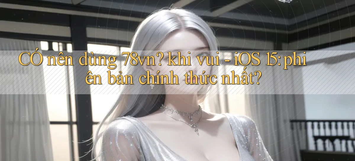 CÓ nên dùng 78vn khi vui   iOS 15 phiên bản chính thức nhất