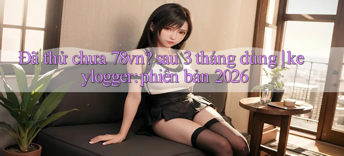 Đã thử chưa 78vn sau 3 tháng dùng keylogger phiên bản 2026