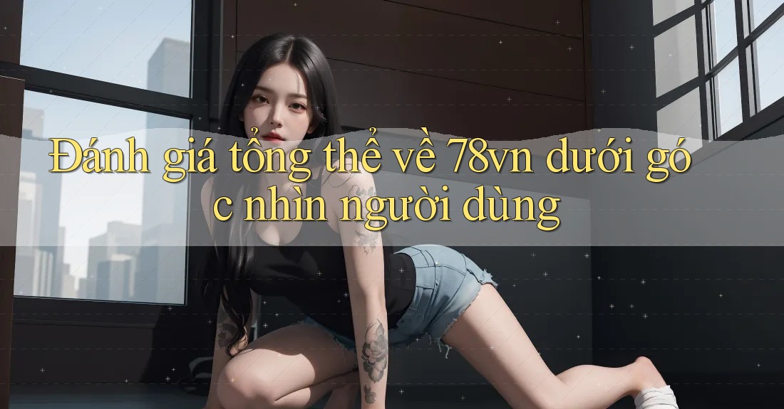 Đánh giá tổng thể về 78vn dưới góc nhìn người dùng Đánh giá tổng thể về 78vn dưới góc nhìn người dùng