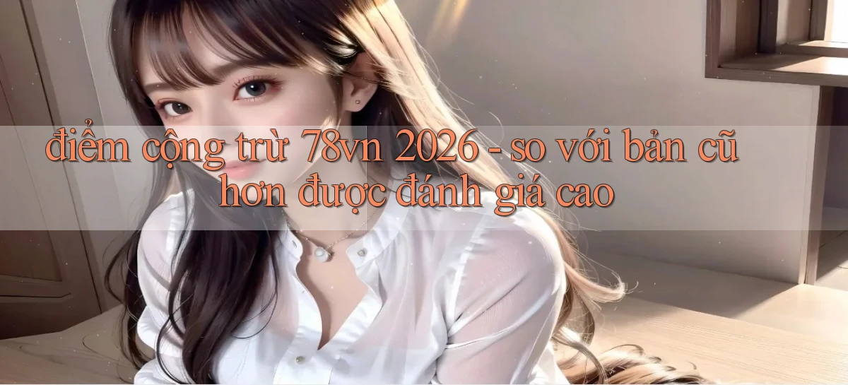 điểm cộng trừ 78vn 2026   so với bản cũ hơn được đánh giá cao