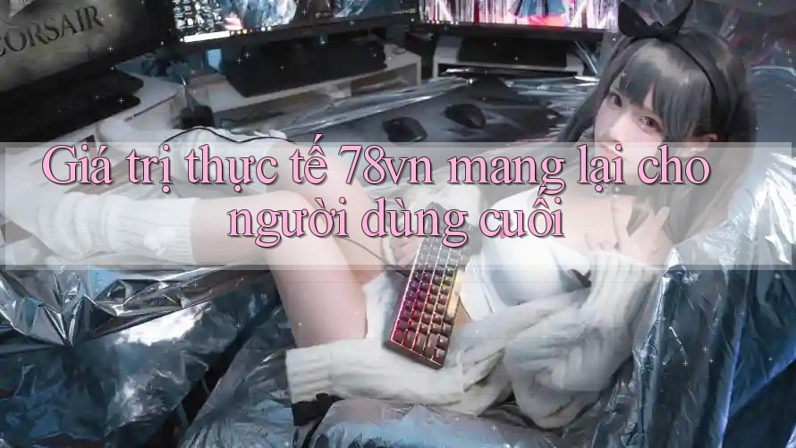 Giá trị thực tế 78vn mang lại cho người dùng cuối
