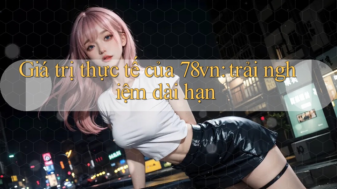 Giá trị thực tế của 78vn: trải nghiệm dài hạn Giá trị thực tế của 78vn: trải nghiệm dài hạn