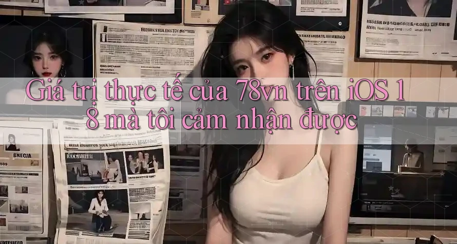 Giá trị thực tế của 78vn trên iOS 18 mà tôi cảm nhận được