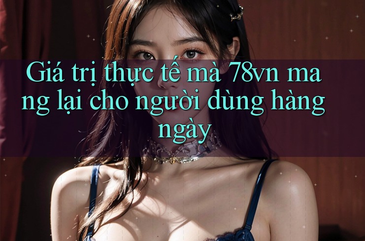 Giá trị thực tế mà 78vn mang lại cho người dùng hàng ngày Giá trị thực tế mà 78vn mang lại cho người dùng hàng ngày