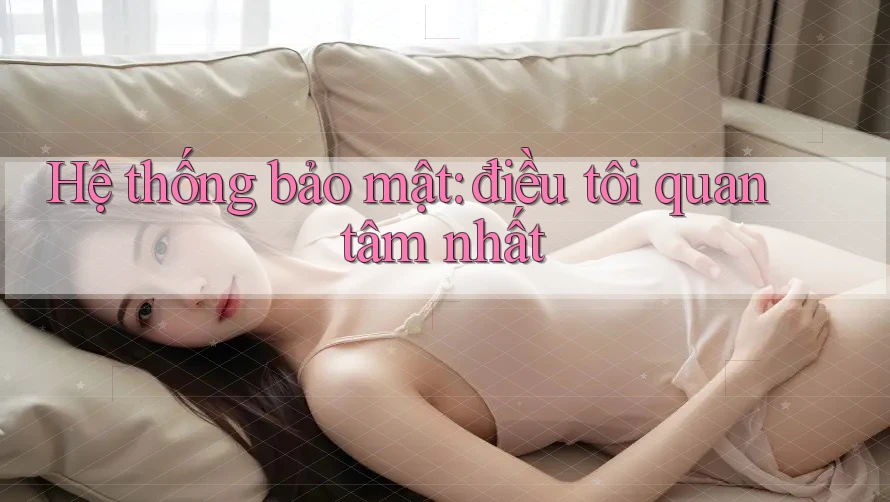 Hệ thống bảo mật: điều tôi quan tâm nhất Hệ thống bảo mật: điều tôi quan tâm nhất