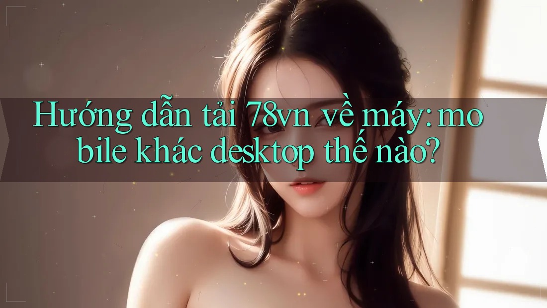 Hướng dẫn tải 78vn về máy: mobile khác desktop thế nào? Hướng dẫn tải 78vn về máy: mobile khác desktop thế nào?