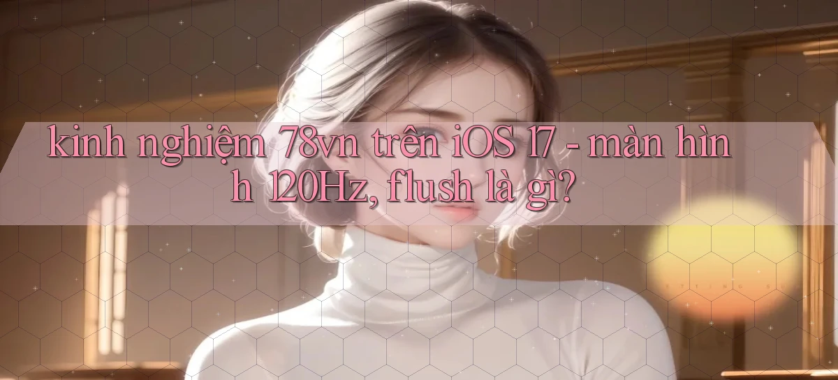 kinh nghiệm 78vn trên iOS 17   màn hình 120Hz, flush là gì
