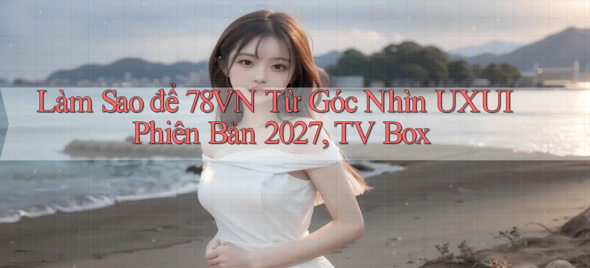 Làm sao để 78vn từ góc nhìn UXUI phiên bản 2027, TV Box