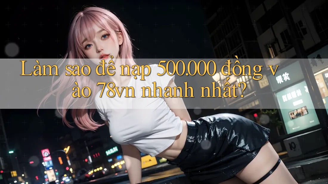 Làm sao để nạp 500. 000 đồng vào 78vn nhanh nhất?