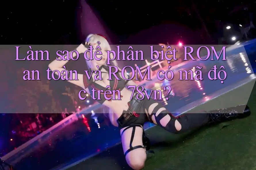 Làm sao để phân biệt ROM an toàn và ROM có mã độc trên 78vn? Làm sao để phân biệt ROM an toàn và ROM có mã độc trên 78vn?