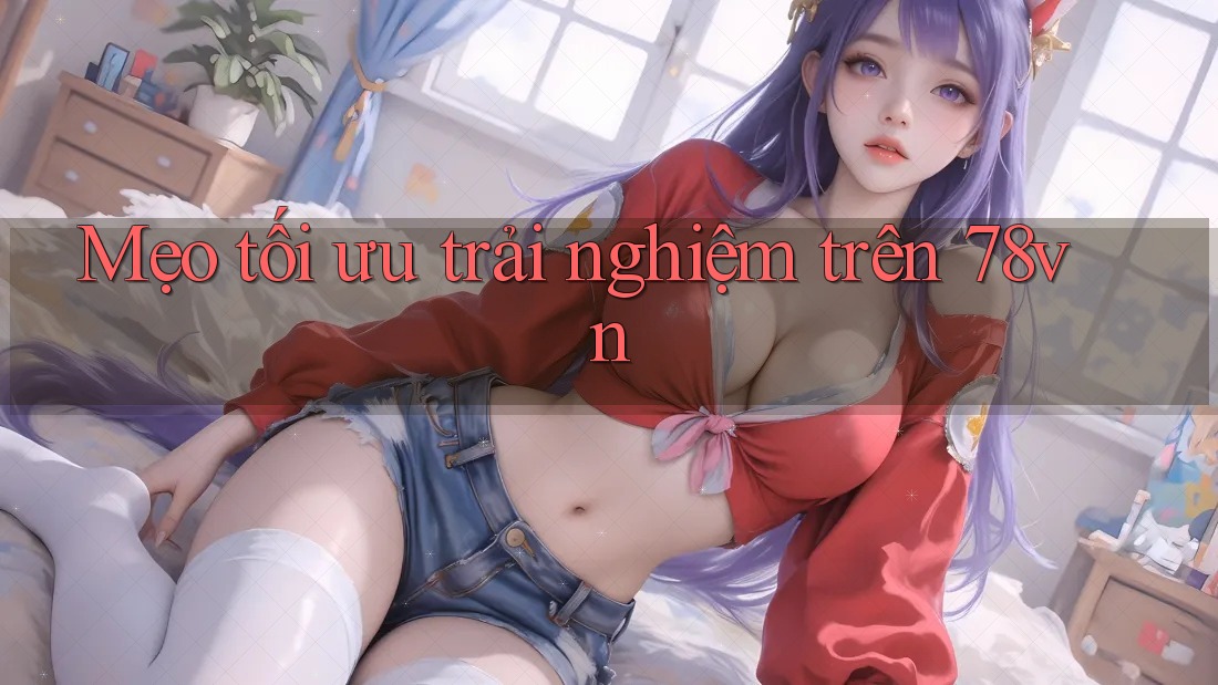 Mẹo tối ưu trải nghiệm trên 78vn