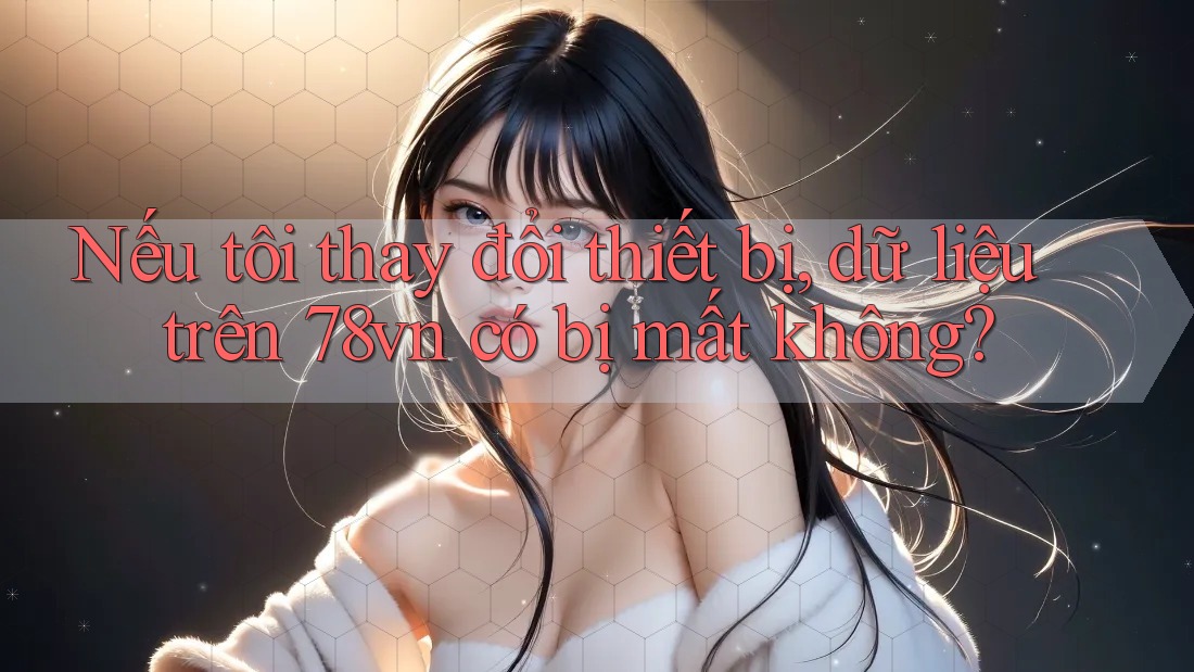 Nếu tôi thay đổi thiết bị, dữ liệu trên 78vn có bị mất không?