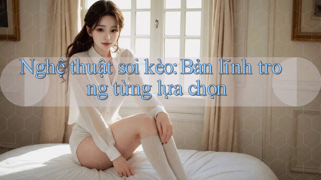 Nghệ thuật soi kèo: Bản lĩnh trong từng lựa chọn Nghệ thuật soi kèo: Bản lĩnh trong từng lựa chọn