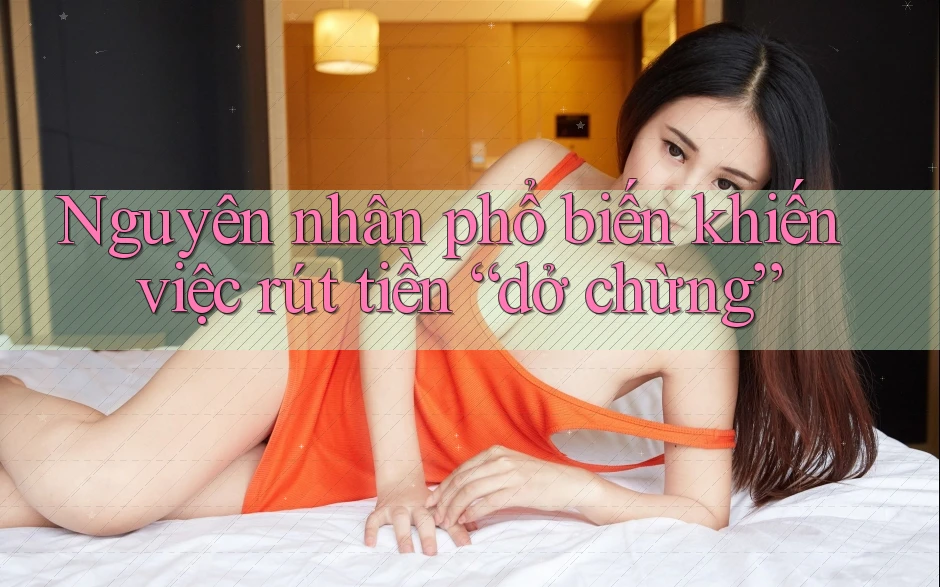 Nguyên nhân phổ biến khiến việc rút tiền “dở chừng” Nguyên nhân phổ biến khiến việc rút tiền “dở chừng”