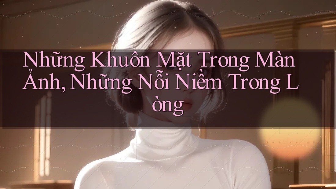 Những Khuôn Mặt Trong Màn Ảnh, Những Nỗi Niềm Trong Lòng Những Khuôn Mặt Trong Màn Ảnh, Những Nỗi Niềm Trong Lòng