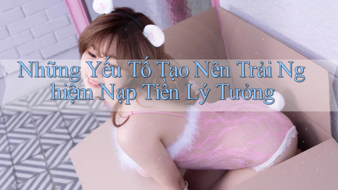 Những Yếu Tố Tạo Nên Trải Nghiệm Nạp Tiền Lý Tưởng Những Yếu Tố Tạo Nên Trải Nghiệm Nạp Tiền Lý Tưởng