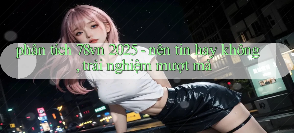 phân tích 78vn 2025   nên tin hay không, trải nghiệm mượt mà