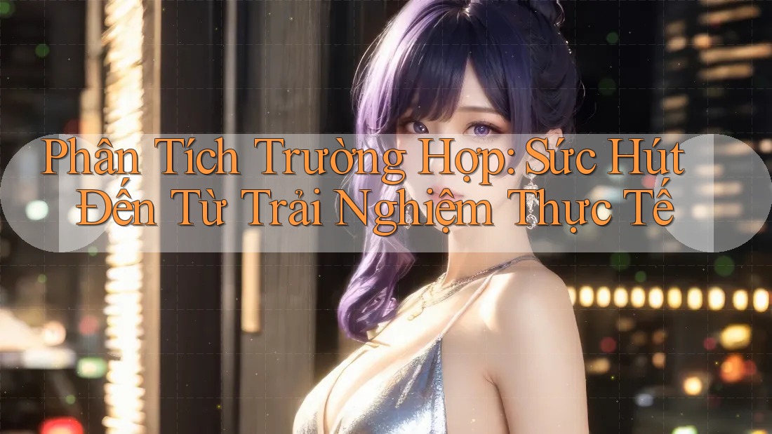 Phân Tích Trường Hợp: Sức Hút Đến Từ Trải Nghiệm Thực Tế Phân Tích Trường Hợp: Sức Hút Đến Từ Trải Nghiệm Thực Tế