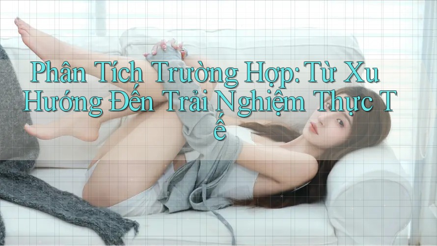 Phân Tích Trường Hợp: Từ Xu Hướng Đến Trải Nghiệm Thực Tế Phân Tích Trường Hợp: Từ Xu Hướng Đến Trải Nghiệm Thực Tế