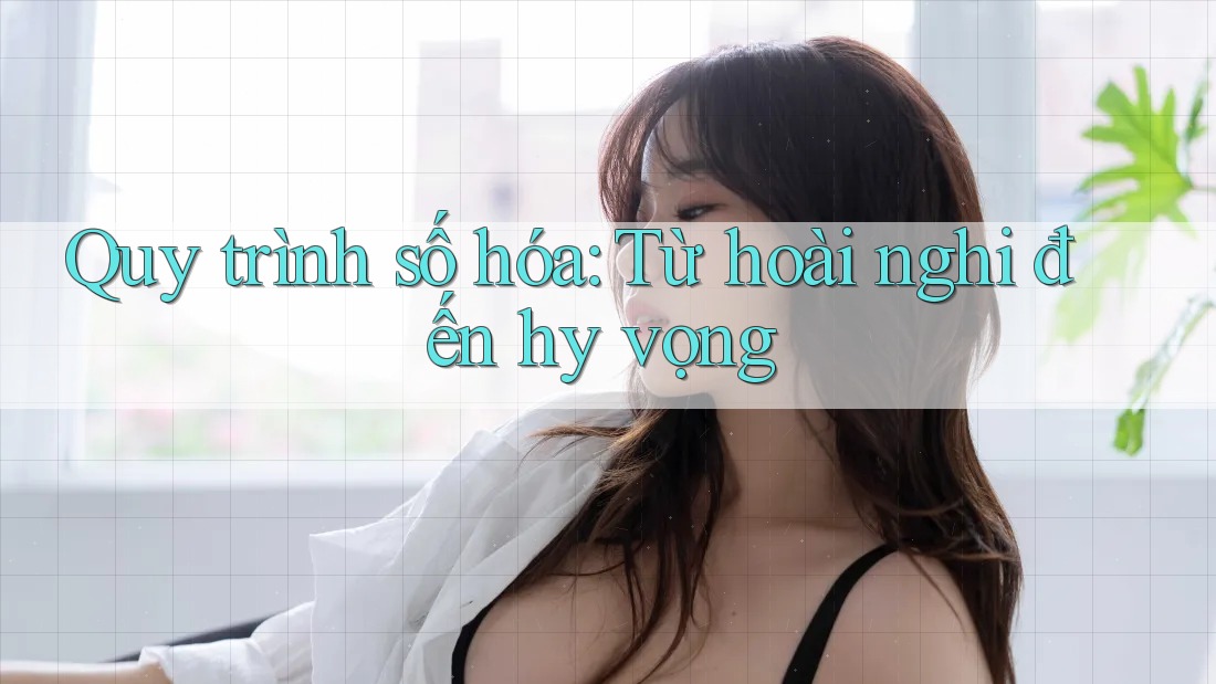 Quy trình số hóa: Từ hoài nghi đến hy vọng