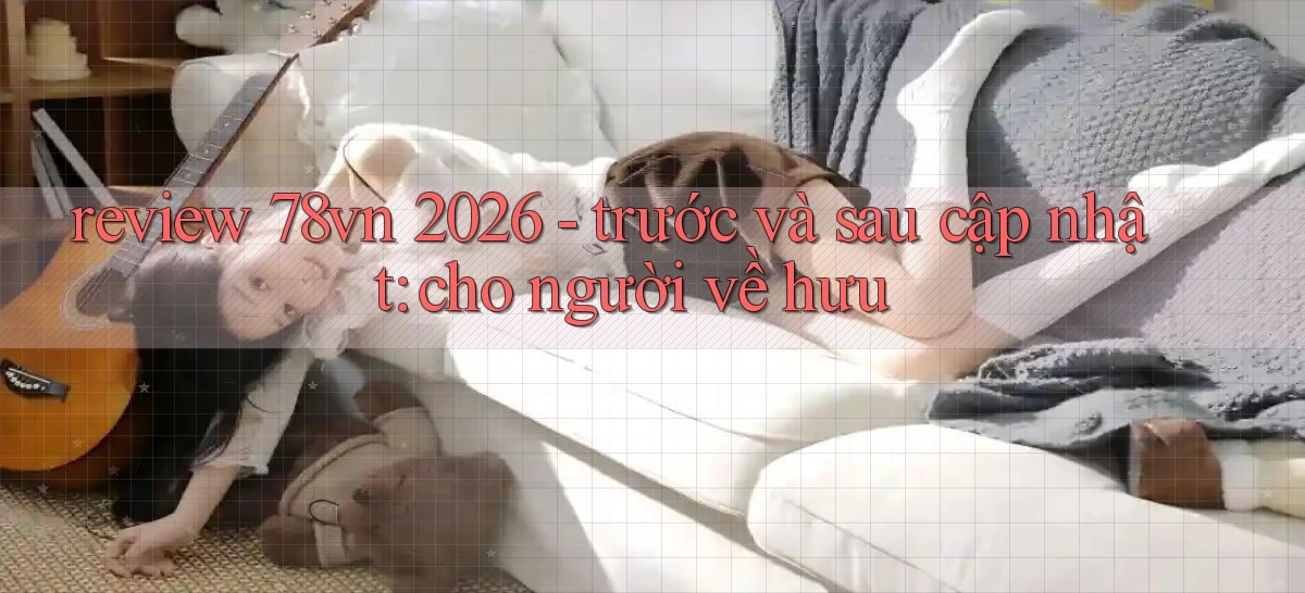 review 78vn 2026   trước và sau cập nhật cho người về hưu