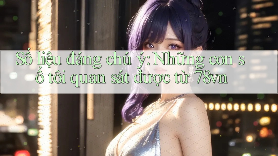Số liệu đáng chú ý: Những con số tôi quan sát được từ 78vn Số liệu đáng chú ý: Những con số tôi quan sát được từ 78vn