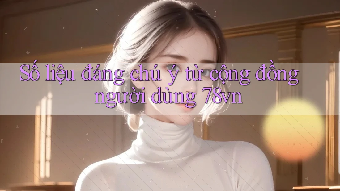 Số liệu đáng chú ý từ cộng đồng người dùng 78vn