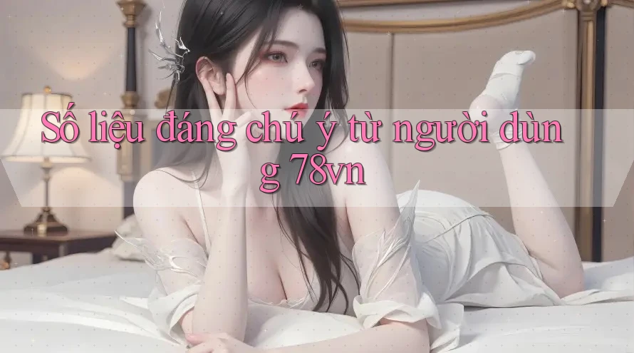 Số liệu đáng chú ý từ người dùng 78vn Số liệu đáng chú ý từ người dùng 78vn