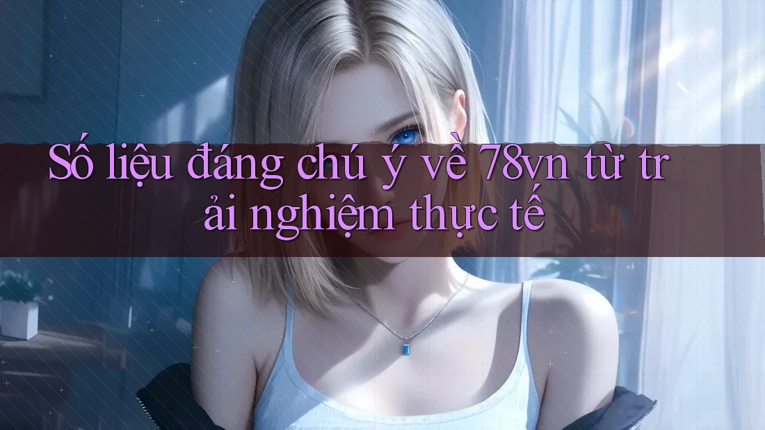 Số liệu đáng chú ý về 78vn từ trải nghiệm thực tế