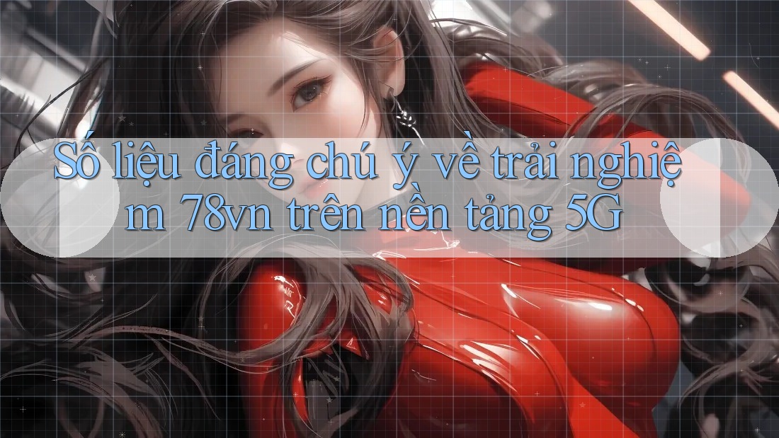 Số liệu đáng chú ý về trải nghiệm 78vn trên nền tảng 5G