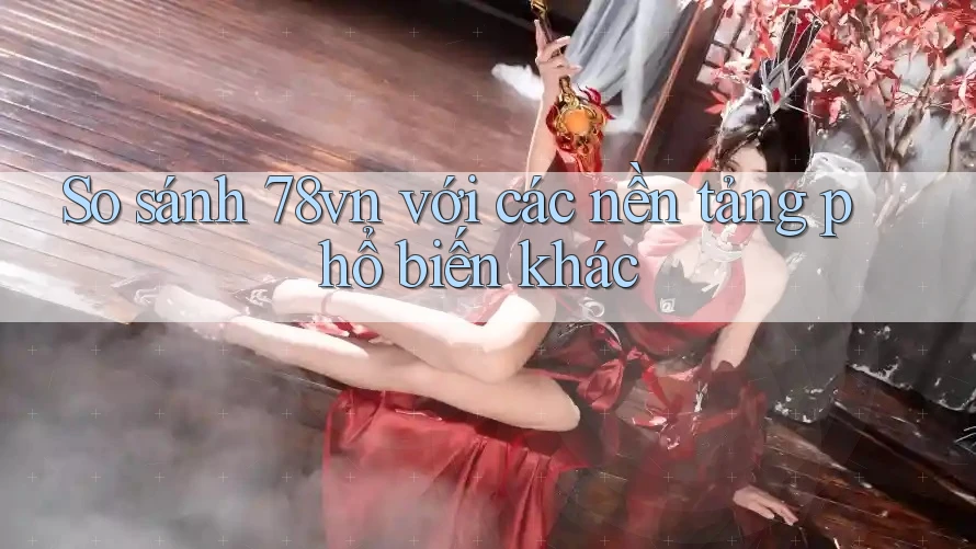 So sánh 78vn với các nền tảng phổ biến khác