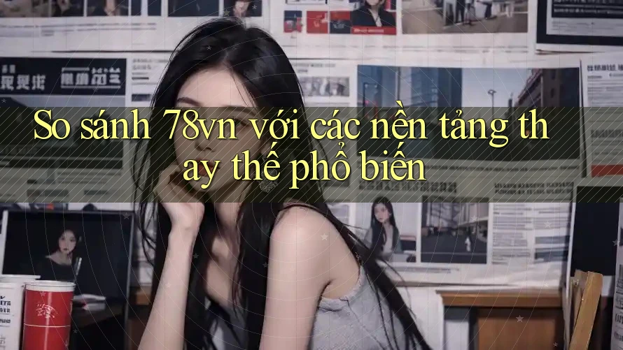So sánh 78vn với các nền tảng thay thế phổ biến So sánh 78vn với các nền tảng thay thế phổ biến