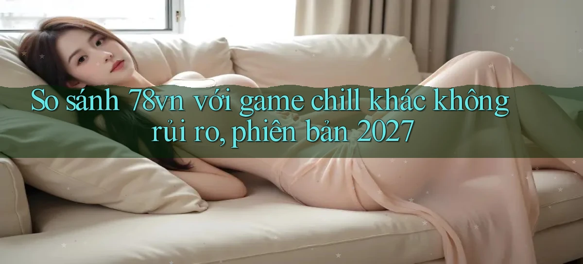 So sánh 78vn với game chill khác không rủi ro, phiên bản 2027