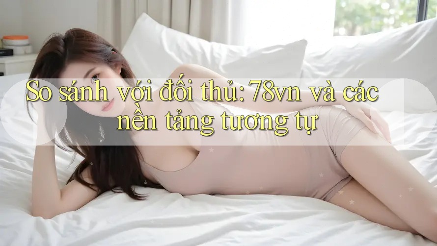 So sánh với đối thủ: 78vn và các nền tảng tương tự