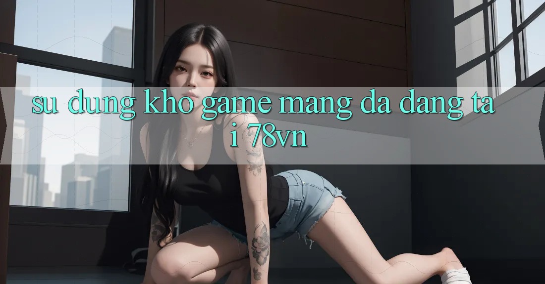 Sử dụng Kho Game mạng Đa Dạng Tại 78vn Sử dụng Kho Game mạng Đa Dạng Tại 78vn
