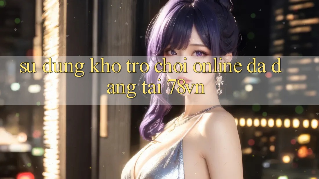 Sử dụng Kho Trò chơi Online Đa Dạng Tại 78vn Sử dụng Kho Trò chơi Online Đa Dạng Tại 78vn