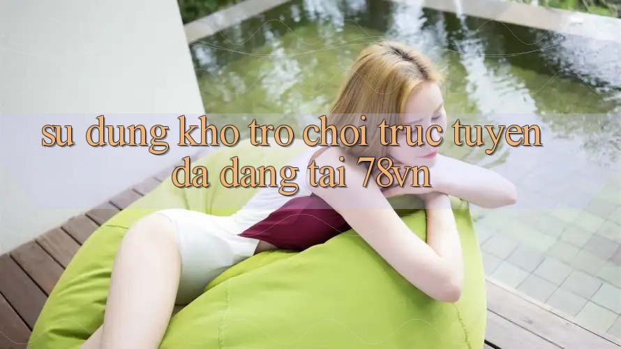 Sử dụng Kho Trò chơi trực tuyến Đa Dạng Tại 78vn Sử dụng Kho Trò chơi trực tuyến Đa Dạng Tại 78vn