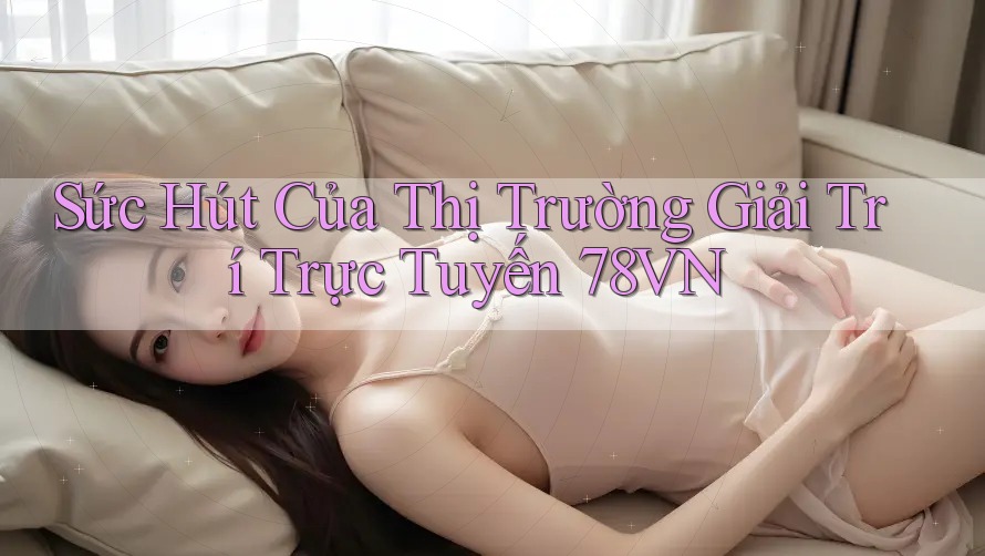 Sức Hút Của Thị Trường Giải Trí Trực Tuyến 78VN Sức Hút Của Thị Trường Giải Trí Trực Tuyến 78VN