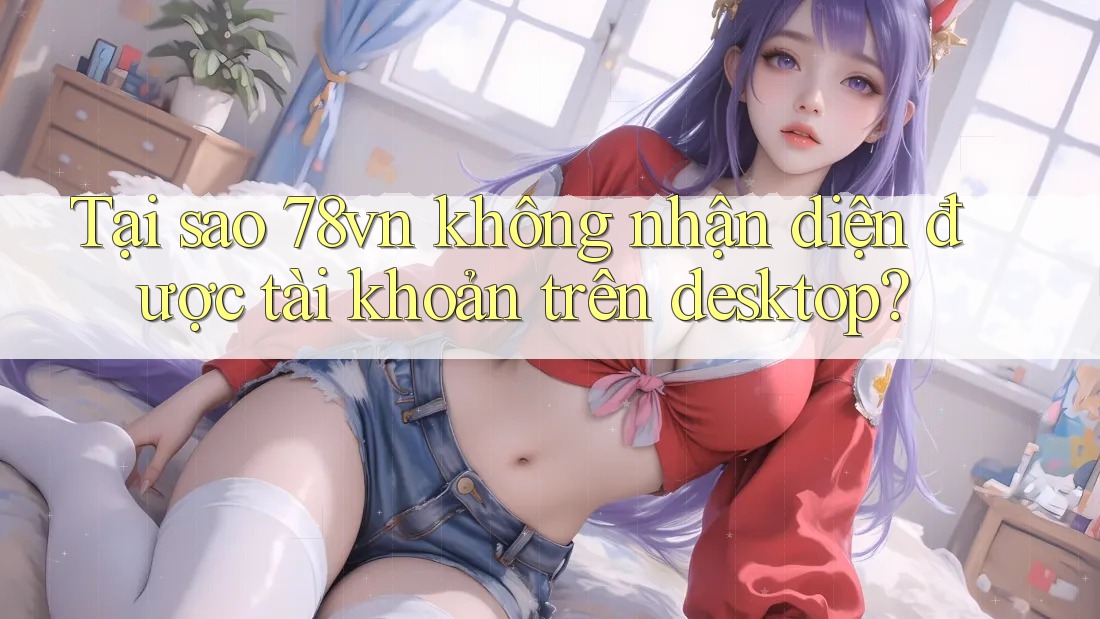 Tại sao 78vn không nhận diện được tài khoản trên desktop? Tại sao 78vn không nhận diện được tài khoản trên desktop?