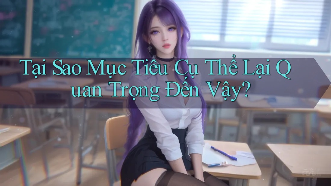 Tại Sao Mục Tiêu Cụ Thể Lại Quan Trọng Đến Vậy?