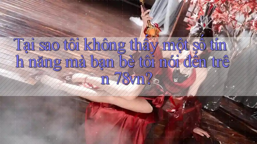 Tại sao tôi không thấy một số tính năng mà bạn bè tôi nói đến trên 78vn?
