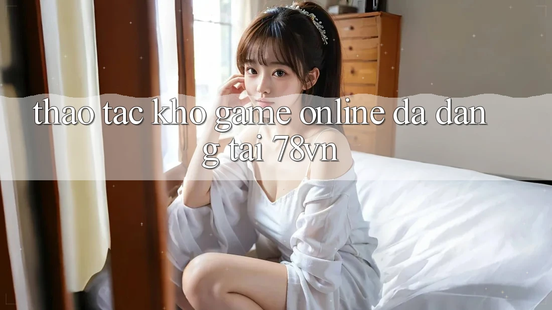 Thao tác Kho Game Online Đa Dạng Tại 78vn