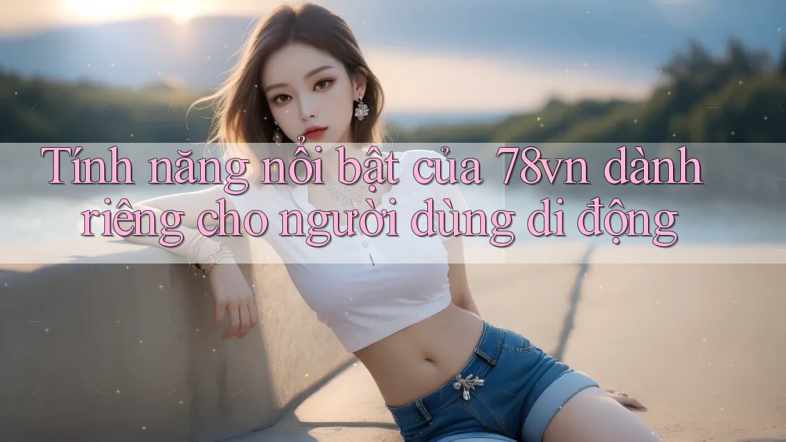 Tính năng nổi bật của 78vn dành riêng cho người dùng di động